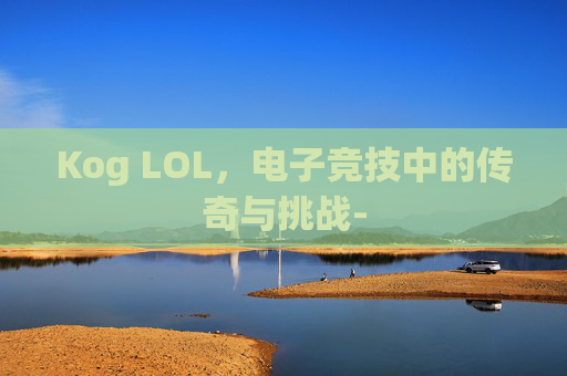 Kog LOL,电子竞技中的传奇与挑战- Kog LOL,电子竞技中的传奇与挑战-