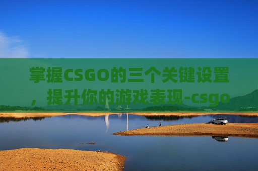 掌握CSGO的三个关键设置,提升你的游戏表现-csgo的一些设置 掌握CSGO的三个关键设置,提升你的游戏表现-csgo的一些设置