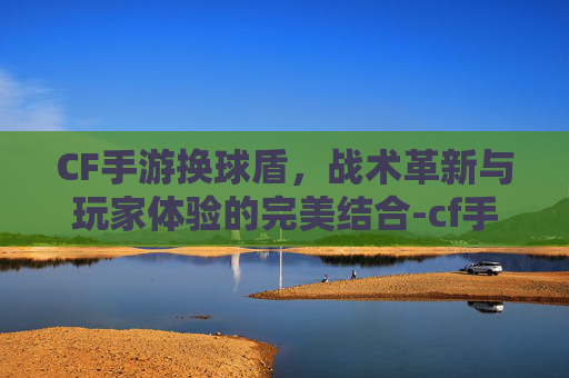 CF手游换球盾，战术革新与玩家体验的完美结合-cf手游换弹速度排行