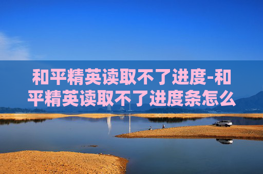 和平精英读取不了进度-和平精英读取不了进度条怎么办