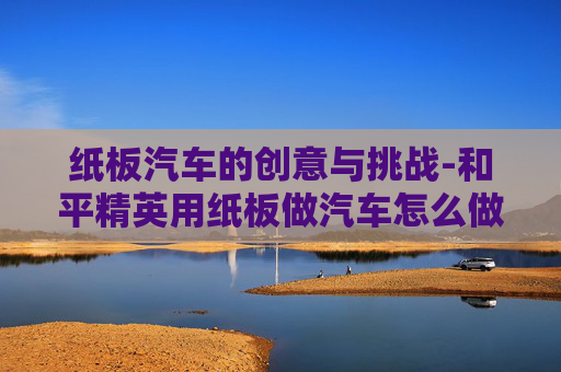纸板汽车的创意与挑战-和平精英用纸板做汽车怎么做