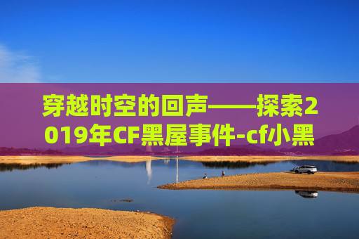 穿越时空的回声——探索2019年CF黑屋事件-cf小黑屋一天怎么办 穿越时空的回声——探索2019年CF黑屋事件-cf小黑屋一天怎么办
