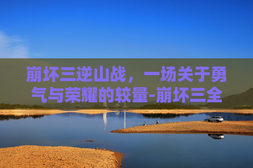 崩坏三逆山战，一场关于勇气与荣耀的较量-崩坏三全新挑战逆神