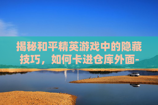 揭秘和平精英游戏中的隐藏技巧，如何卡进仓库外面-和平精英如何卡进仓库外面的房间