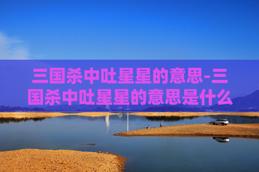 三国杀中吐星星的意思-三国杀中吐星星的意思是什么