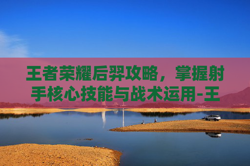 王者荣耀后羿攻略，掌握射手核心技能与战术运用-王者荣耀后羿攻略技巧