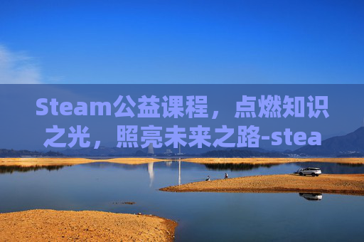 Steam公益课程，点燃知识之光，照亮未来之路-steam课程活动