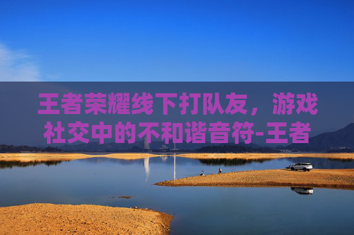 王者荣耀线下打队友,游戏社交中的不和谐音符-王者荣耀线下打队友怎么打 王者荣耀线下打队友,游戏社交中的不和谐音符-王者荣耀线下打队友怎么打