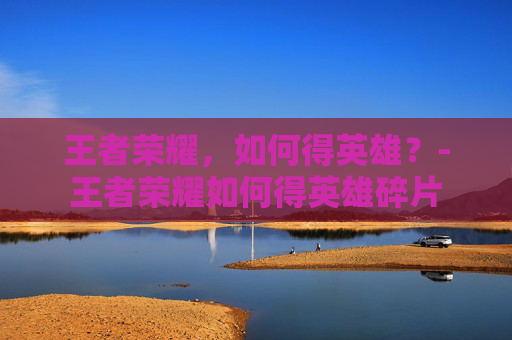 王者荣耀，如何得英雄？-王者荣耀如何得英雄碎片