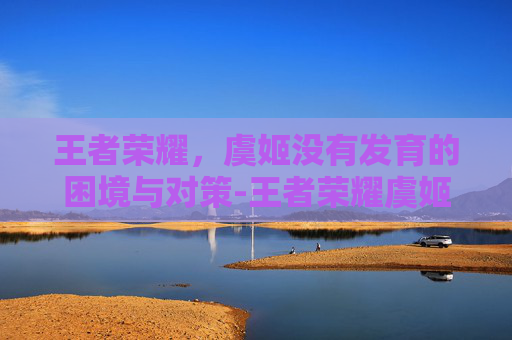 王者荣耀,虞姬没有发育的困境与对策-王者荣耀虞姬没有发育了吗 王者荣耀,虞姬没有发育的困境与对策-王者荣耀虞姬没有发育了吗