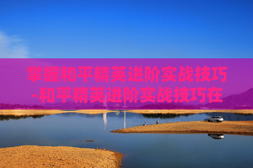 掌握和平精英进阶实战技巧-和平精英进阶实战技巧在哪看