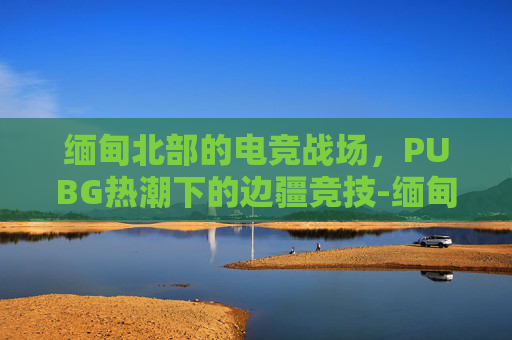 缅甸北部的电竞战场,PUBG热潮下的边疆竞技-缅甸北部葡萄县 缅甸北部的电竞战场,PUBG热潮下的边疆竞技-缅甸北部葡萄县
