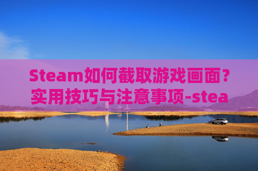 Steam如何截取游戏画面？实用技巧与注意事项-steam截图怎么截