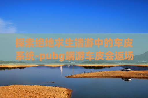 探索绝地求生端游中的车皮系统-pubg端游车皮会返场吗 探索绝地求生端游中的车皮系统-pubg端游车皮会返场吗
