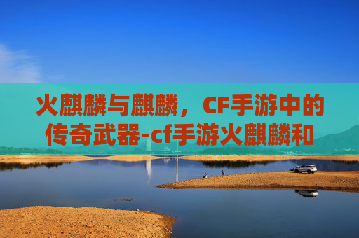 火麒麟与麒麟，CF手游中的传奇武器-cf手游火麒麟和麒麟哪个好