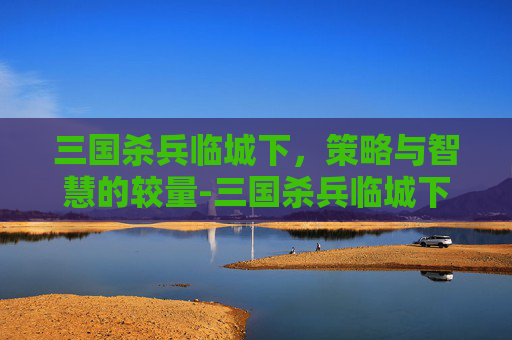 三国杀兵临城下,策略与智慧的较量-三国杀兵临城下什么意思 三国杀兵临城下,策略与智慧的较量-三国杀兵临城下什么意思