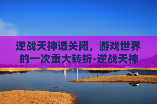 逆战天神谱关闭,游戏世界的一次重大转折-逆战天神谱关闭了吗 逆战天神谱关闭,游戏世界的一次重大转折-逆战天神谱关闭了吗