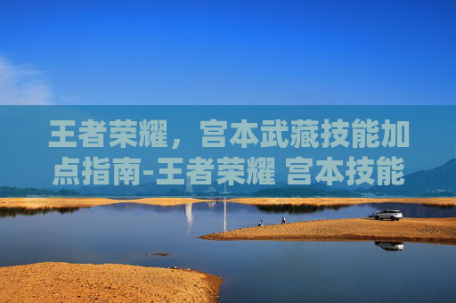 王者荣耀,宫本武藏技能加点指南-王者荣耀 宫本技能加点顺序 王者荣耀,宫本武藏技能加点指南-王者荣耀 宫本技能加点顺序