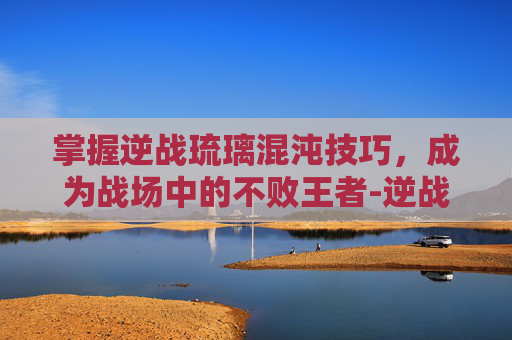 掌握逆战琉璃混沌技巧，成为战场中的不败王者-逆战琉璃混沌技巧攻略