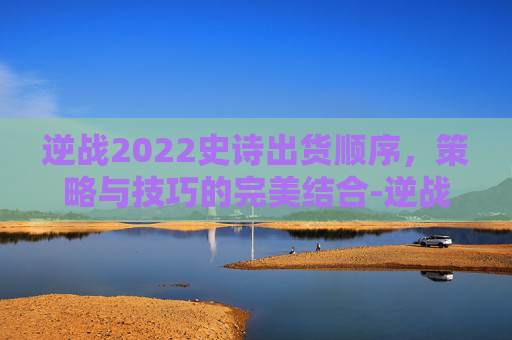 逆战2022史诗出货顺序，策略与技巧的完美结合-逆战2022史诗出货顺序图
