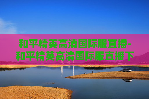 和平精英高清国际服直播-和平精英高清国际服直播下载