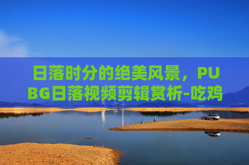 日落时分的绝美风景，PUBG日落视频剪辑赏析-吃鸡落日素材