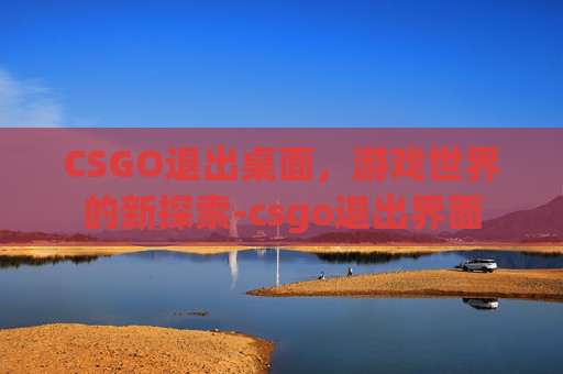 CSGO退出桌面,游戏世界的新探索-csgo退出界面 CSGO退出桌面,游戏世界的新探索-csgo退出界面