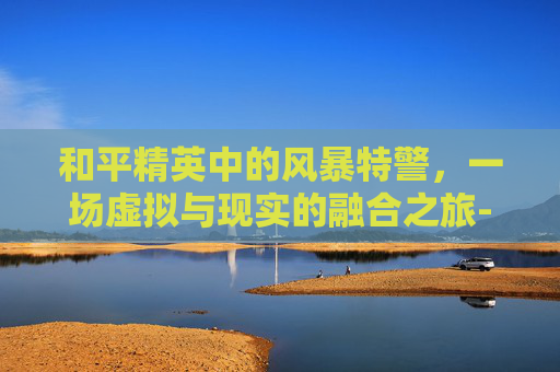 和平精英中的风暴特警，一场虚拟与现实的融合之旅-和平精英获得风暴特警怎么获得
