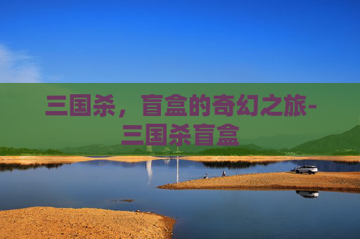 三国杀,盲盒的奇幻之旅-三国杀盲盒 三国杀,盲盒的奇幻之旅-三国杀盲盒