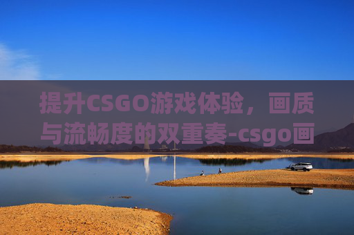 提升CSGO游戏体验，画质与流畅度的双重奏-csgo画质流畅设置