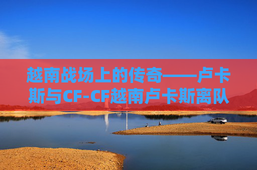 越南战场上的传奇——卢卡斯与CF-CF越南卢卡斯离队