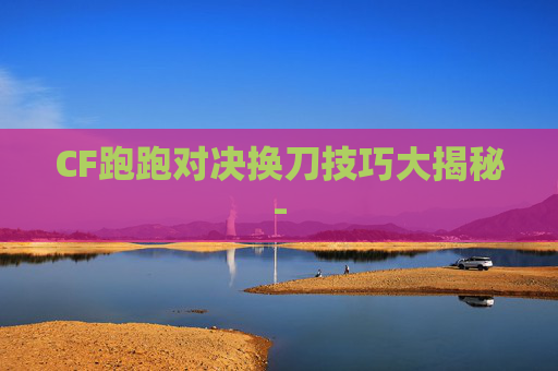 CF跑跑对决换刀技巧大揭秘-
