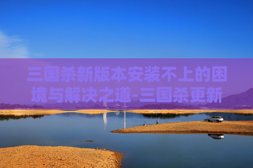 三国杀新版本安装不上的困境与解决之道-三国杀更新后安装不了