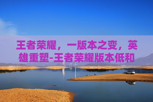 王者荣耀，一版本之变，英雄重塑-王者荣耀版本低和好友玩不了怎么办