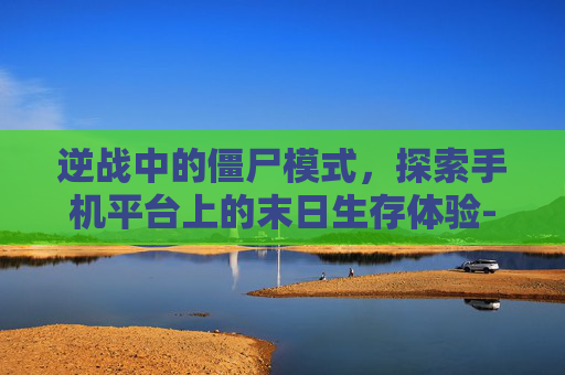 逆战中的僵尸模式，探索手机平台上的末日生存体验-逆战中有僵尸模式吗手机版