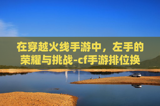 在穿越火线手游中,左手的荣耀与挑战-cf手游排位换左手还是右手 在穿越火线手游中,左手的荣耀与挑战-cf手游排位换左手还是右手