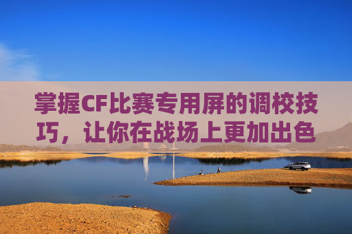 掌握CF比赛专用屏的调校技巧，让你在战场上更加出色-cf比赛显示屏