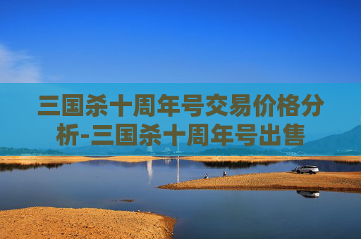 三国杀十周年号交易价格分析-三国杀十周年号出售