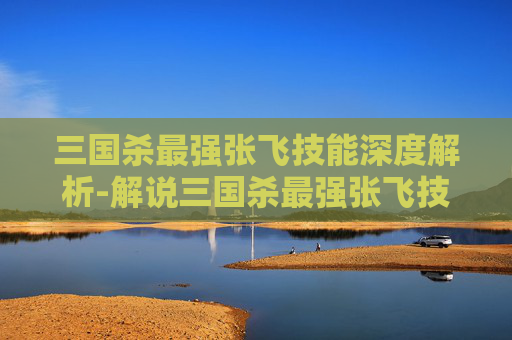 三国杀最强张飞技能深度解析-解说三国杀最强张飞技能是什么