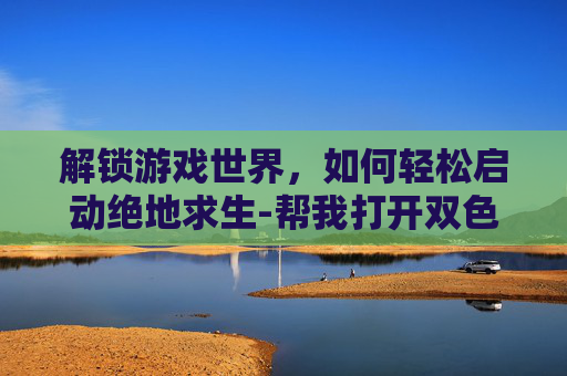 解锁游戏世界，如何轻松启动绝地求生-帮我打开双色球开奖结果