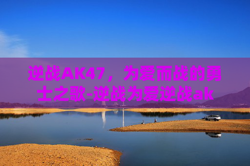 逆战AK47，为爱而战的勇士之歌-逆战为爱逆战ak