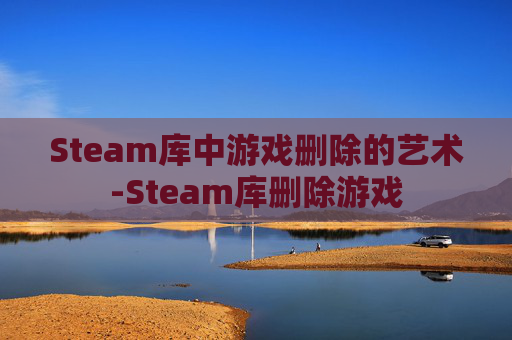 Steam库中游戏删除的艺术-Steam库删除游戏 Steam库中游戏删除的艺术-Steam库删除游戏