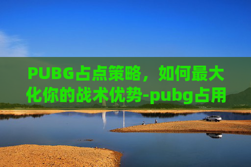 PUBG占点策略,如何最大化你的战术优势-pubg占用率过高怎么办 PUBG占点策略,如何最大化你的战术优势-pubg占用率过高怎么办