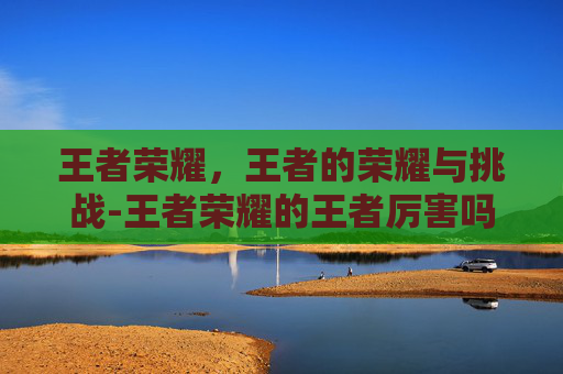 王者荣耀，王者的荣耀与挑战-王者荣耀的王者厉害吗知乎