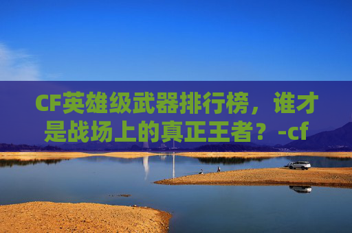 CF英雄级武器排行榜，谁才是战场上的真正王者？-cf英雄级武器排行榜最新