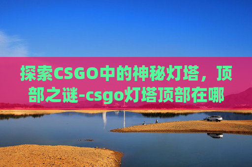 探索CSGO中的神秘灯塔,顶部之谜-csgo灯塔顶部在哪儿打开 探索CSGO中的神秘灯塔,顶部之谜-csgo灯塔顶部在哪儿打开