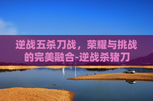 逆战五杀刀战，荣耀与挑战的完美融合-逆战杀猪刀