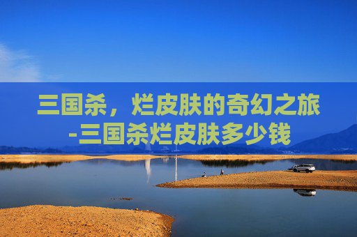 三国杀，烂皮肤的奇幻之旅-三国杀烂皮肤多少钱