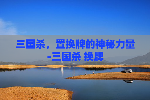 三国杀，置换牌的神秘力量-三国杀 换牌