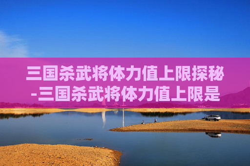 三国杀武将体力值上限探秘-三国杀武将体力值上限是多少